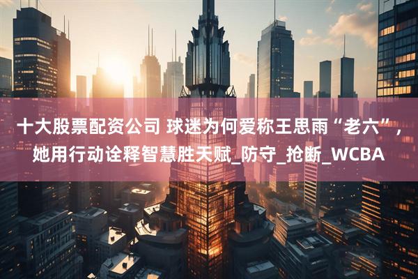 十大股票配资公司 球迷为何爱称王思雨“老六”，她用行动诠释智慧胜天赋_防守_抢断_WCBA