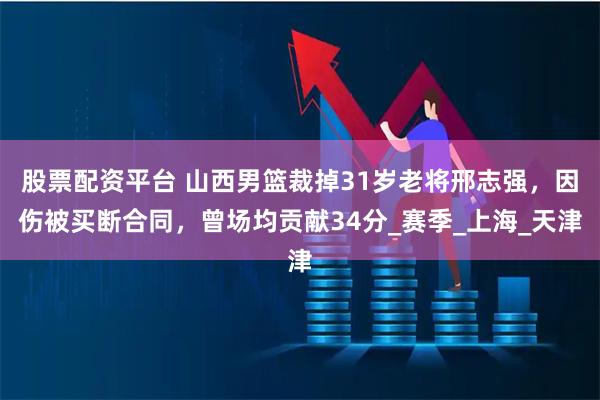 股票配资平台 山西男篮裁掉31岁老将邢志强，因伤被买断合同，曾场均贡献34分_赛季_上海_天津