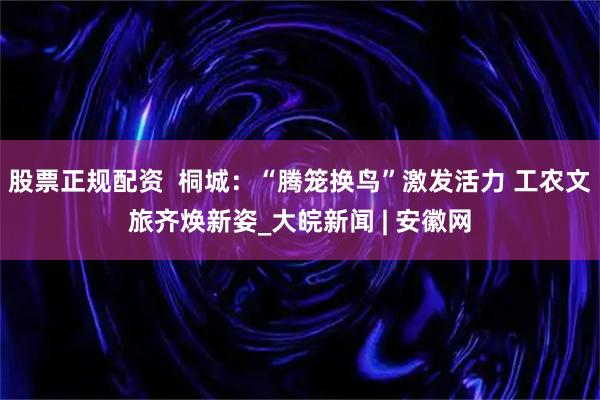 股票正规配资  桐城：“腾笼换鸟”激发活力 工农文旅齐焕新姿_大皖新闻 | 安徽网
