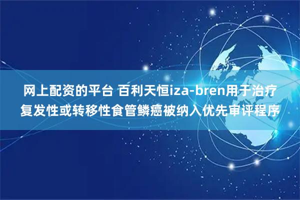 网上配资的平台 百利天恒iza-bren用于治疗复发性或转移性食管鳞癌被纳入优先审评程序